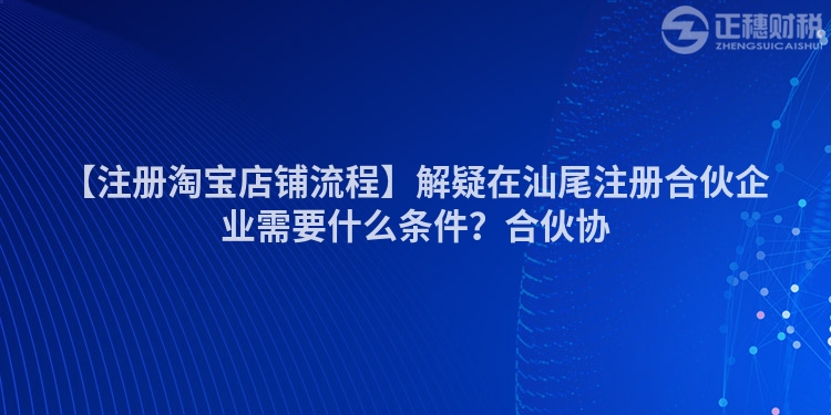【注冊淘寶店鋪流程】解疑在汕尾注冊合伙企業需要什么條件？合伙協