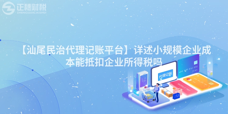 【汕尾民治代理記賬平臺】詳述小規模企業成本能抵扣企業所得稅嗎