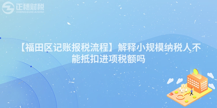 【福田區(qū)記賬報稅流程】解釋小規(guī)模納稅人不能抵扣進(jìn)項(xiàng)稅額嗎