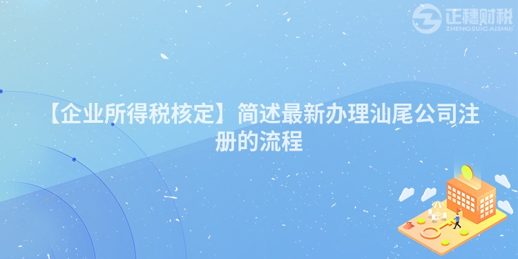 【企業所得稅核定】簡述最新辦理汕尾公司注冊的流程