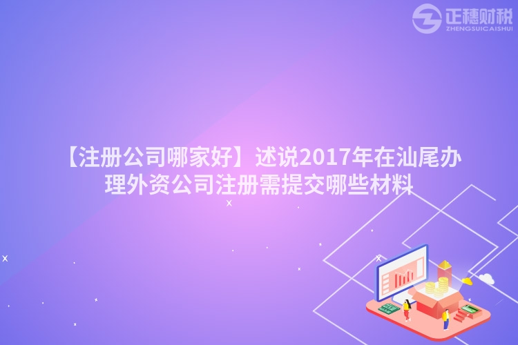 【注冊公司哪家好】述說2017年在汕尾辦理外資公司注冊需提交哪些材料