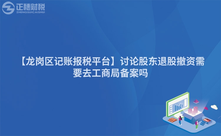 【龍崗區記賬報稅平臺】討論股東退股撤資需要去工商局備案嗎