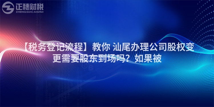 【稅務登記流程】教你 汕尾辦理公司股權變更需要股東到場嗎？如果被