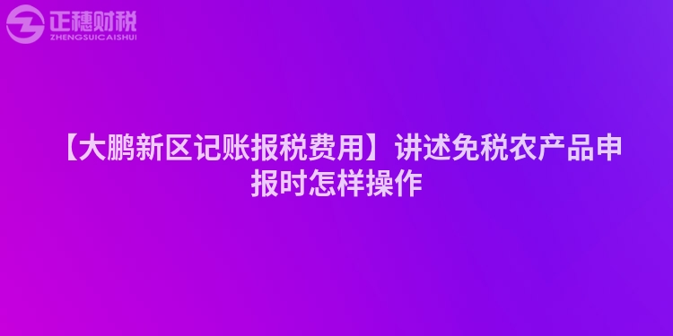 【大鵬新區記賬報稅費用】講述免稅農產品申報時怎樣操作
