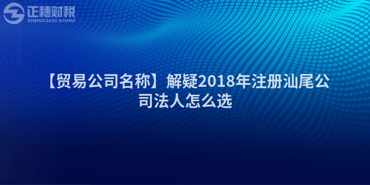 【貿易公司名稱】解疑2018年注冊汕尾公司法人怎么選