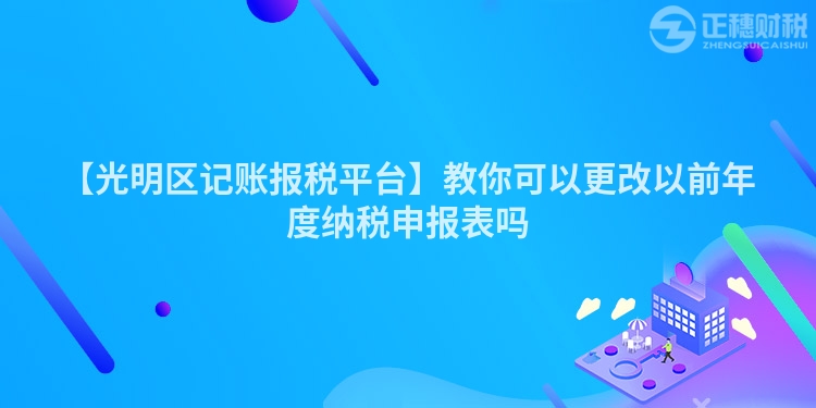 【光明區(qū)記賬報稅平臺】教你可以更改以前年度納稅申報表嗎