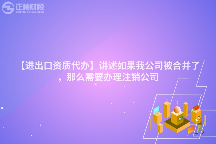 【進出口資質代辦】講述如果我公司被合并了,那么需要辦理注銷公司