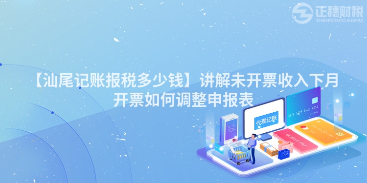 【汕尾記賬報(bào)稅多少錢】講解未開票收入下月開票如何調(diào)整申報(bào)表