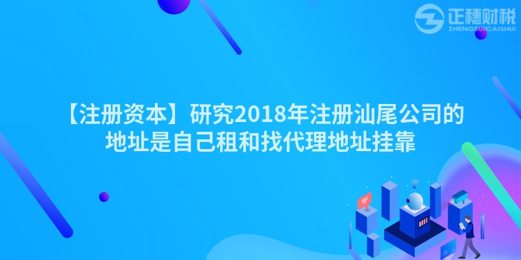 【注冊資本】研究2018年注冊汕尾公司的地址是自己租和找代理地址掛靠