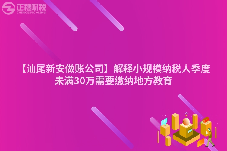 【汕尾新安做賬公司】解釋小規模納稅人季度未滿30萬需要繳納地方教育
