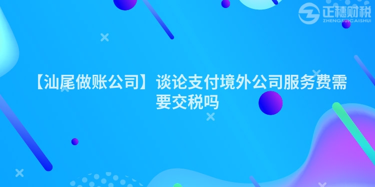 【汕尾做賬公司】談論支付境外公司服務費需要交稅嗎