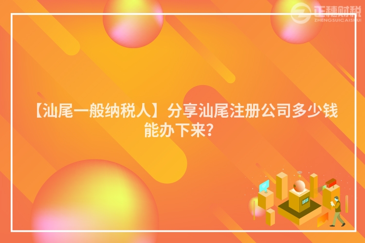 【汕尾一般納稅人】分享汕尾注冊公司多少錢能辦下來？