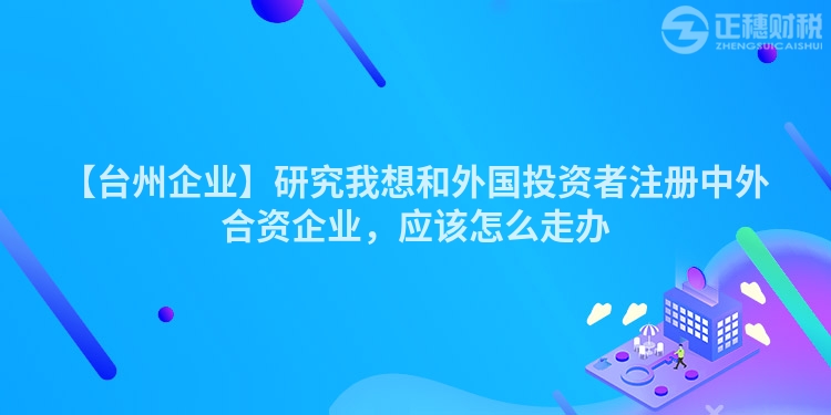 【臺州企業】研究我想和外國投資者注冊中外合資企業，應該怎么走辦