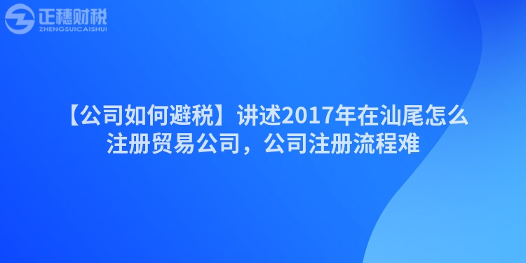 【公司如何避稅】講述2017年在汕尾怎么注冊貿易公司，公司注冊流程難