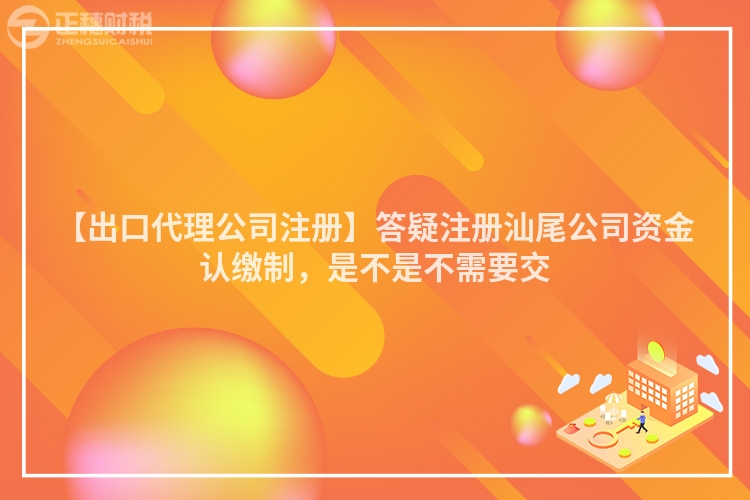 【出口代理公司注冊】答疑注冊汕尾公司資金認繳制，是不是不需要交
