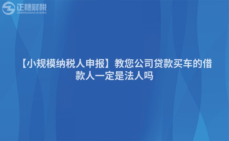 【小規模納稅人申報】教您公司貸款買車的借款人一定是法人嗎