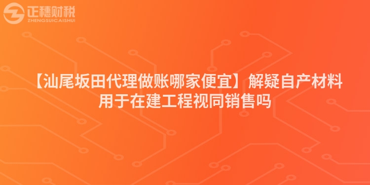 【汕尾坂田代理做賬哪家便宜】解疑自產材料用于在建工程視同銷售嗎