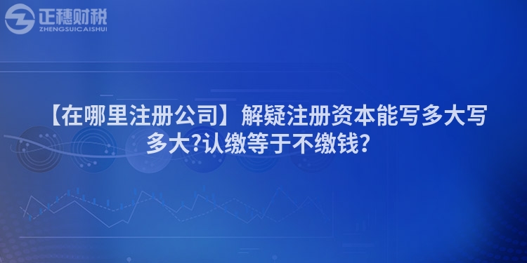 【在哪里注冊公司】解疑注冊資本能寫多大寫多大?認(rèn)繳等于不繳錢？