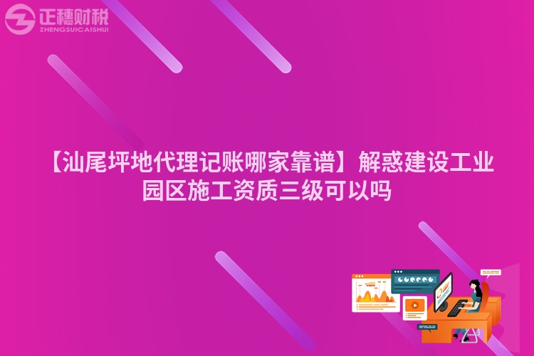 【汕尾坪地代理記賬哪家靠譜】解惑建設工業園區施工資質三級可以嗎