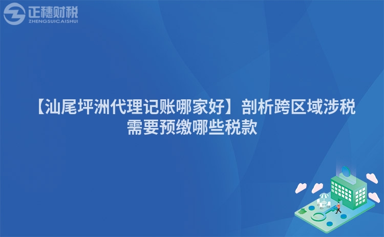 【汕尾坪洲代理記賬哪家好】剖析跨區域涉稅需要預繳哪些稅款