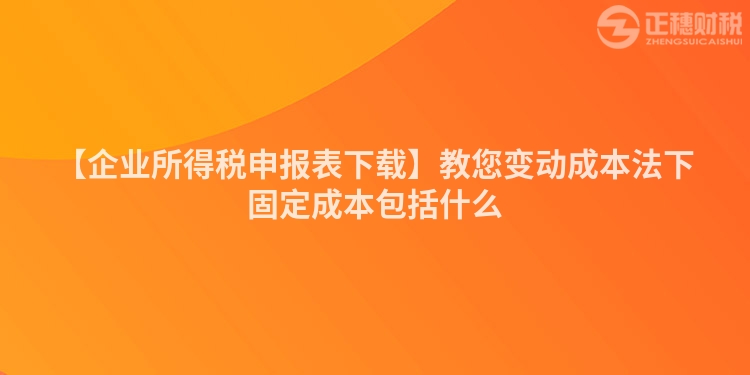 【企業所得稅申報表下載】教您變動成本法下固定成本包括什么