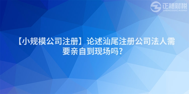 【小規(guī)模公司注冊】論述汕尾注冊公司法人需要親自到現場嗎？