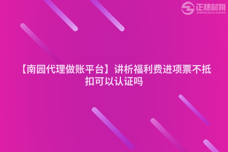 【南園代理做賬平臺】講析福利費進項票不抵扣可以認證嗎