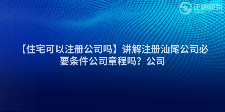 【住宅可以注冊公司嗎】講解注冊汕尾公司必要條件公司章程嗎？公司