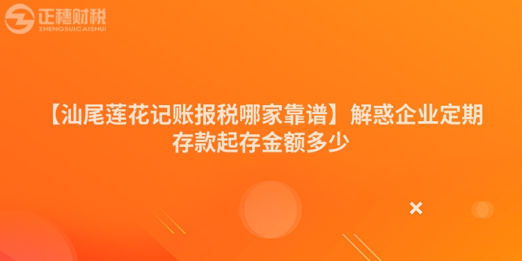 【汕尾蓮花記賬報稅哪家靠譜】解惑企業定期存款起存金額多少