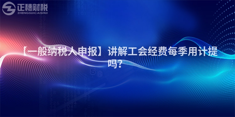 【一般納稅人申報】講解工會經費每季用計提嗎？