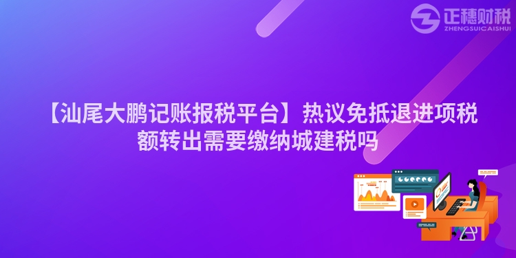 【汕尾大鵬記賬報稅平臺】熱議免抵退進項稅額轉出需要繳納城建稅嗎
