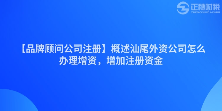 【品牌顧問公司注冊】概述汕尾外資公司怎么辦理增資，增加注冊資金