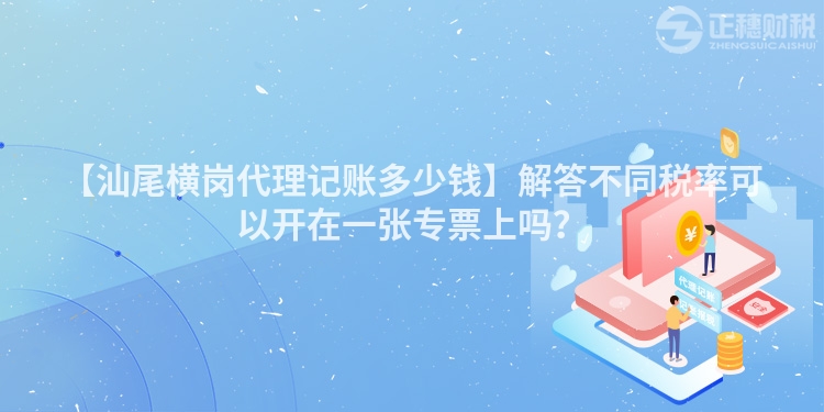 【汕尾橫崗代理記賬多少錢】解答不同稅率可以開在一張專票上嗎？