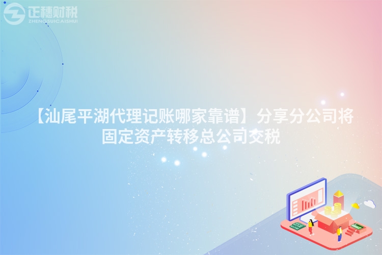【汕尾平湖代理記賬哪家靠譜】分享分公司將固定資產轉移總公司交稅