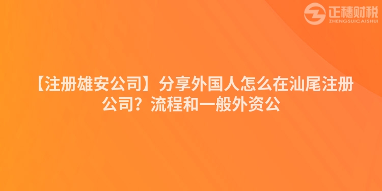 【注冊雄安公司】分享外國人怎么在汕尾注冊公司？流程和一般外資公