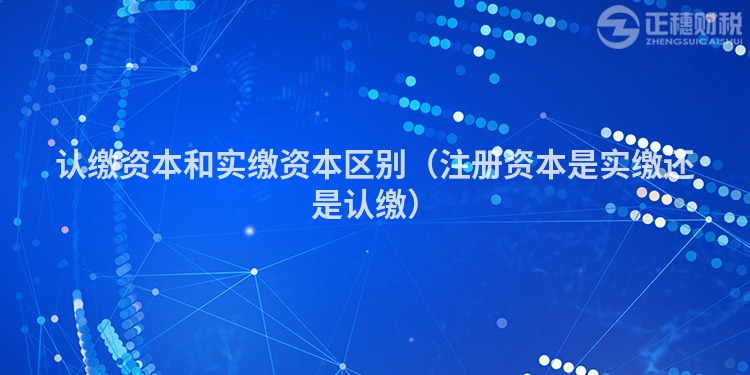 認繳資本和實繳資本區別（注冊資本是實繳還是認繳）