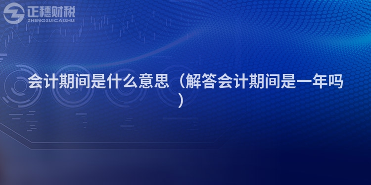 會計期間是什么意思（解答會計期間是一年嗎）