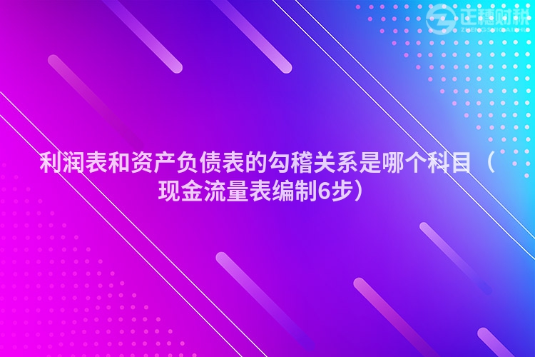 利潤表和資產負債表的勾稽關系是哪個科目（現金流量表編制6步）
