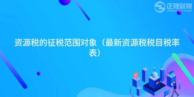 資源稅的征稅范圍對象（最新資源稅稅目稅率表）