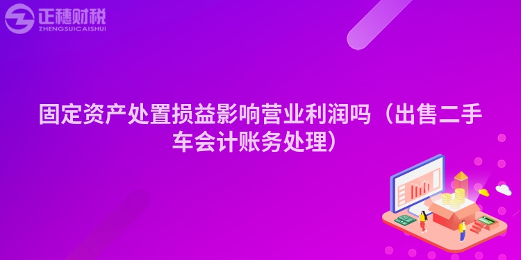 固定資產處置損益影響營業利潤嗎（出售二手車會計賬務處理）