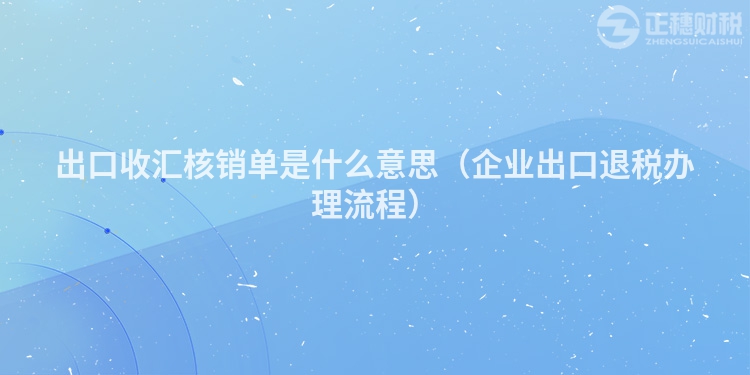 出口收匯核銷單是什么意思(企業出口退稅辦理流程)