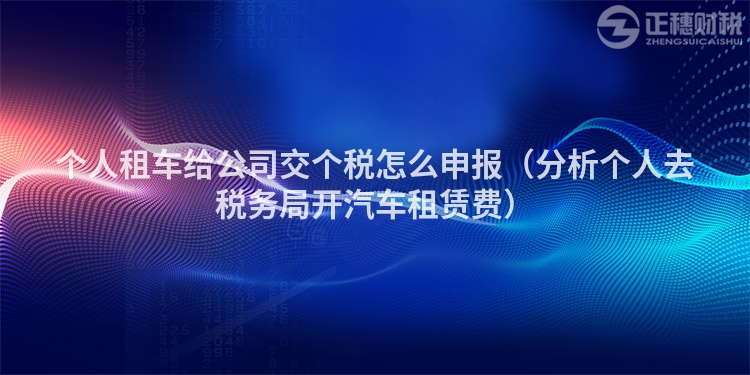 個(gè)人租車給公司交個(gè)稅怎么申報(bào)（分析個(gè)人去稅務(wù)局開汽車租賃費(fèi)）