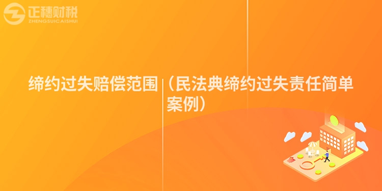 締約過失賠償范圍(民法典締約過失責任簡單案例)