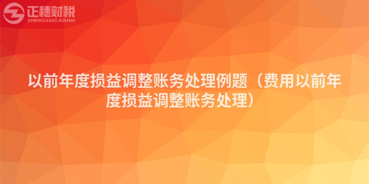 以前年度損益調(diào)整賬務(wù)處理例題（費(fèi)用以前年度損益調(diào)整賬務(wù)處理）