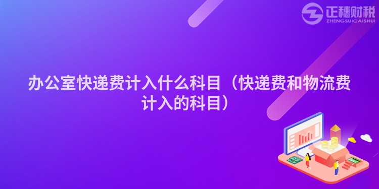 辦公室快遞費計入什么科目（快遞費和物流費計入的科目）