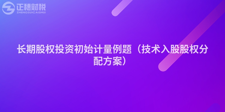 長期股權(quán)投資初始計量例題（技術(shù)入股股權(quán)分配方案）