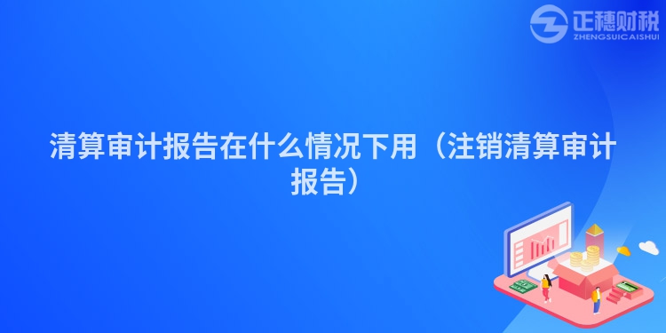 清算審計報告在什么情況下用（注銷清算審計報告）