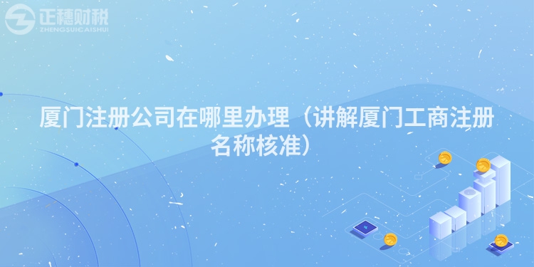 廈門注冊公司在哪里辦理（講解廈門工商注冊名稱核準）