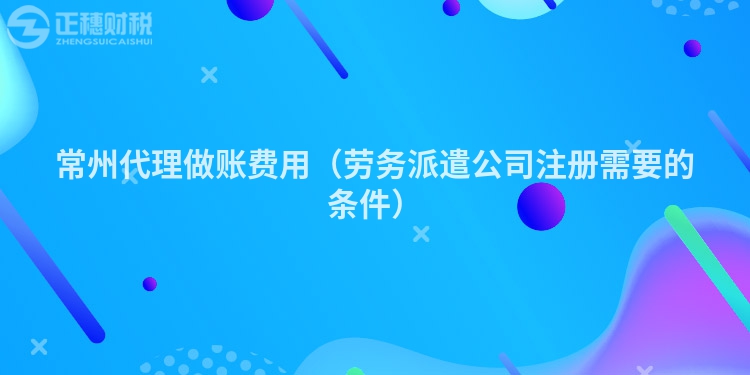 常州代理做賬費用（勞務派遣公司注冊需要的條件）
