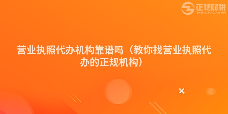營業(yè)執(zhí)照代辦機(jī)構(gòu)靠譜嗎（教你找營業(yè)執(zhí)照代辦的正規(guī)機(jī)構(gòu)）